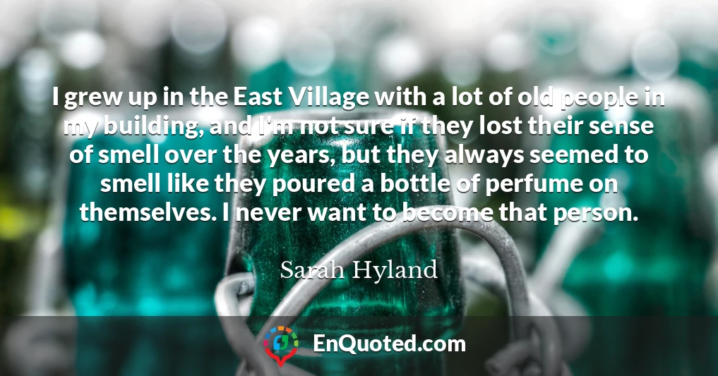 I grew up in the East Village with a lot of old people in my building, and I'm not sure if they lost their sense of smell over the years, but they always seemed to smell like they poured a bottle of perfume on themselves. I never want to become that person.