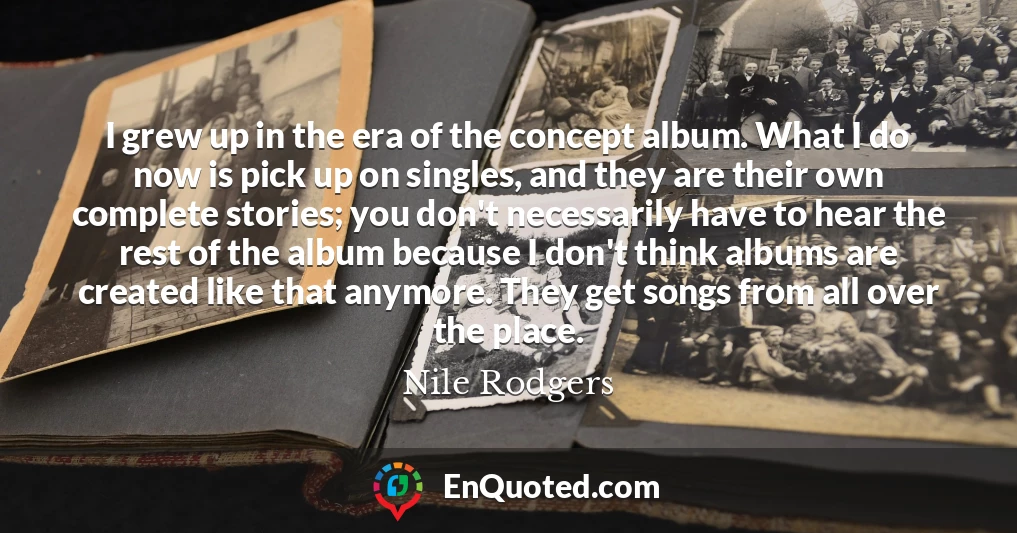 I grew up in the era of the concept album. What I do now is pick up on singles, and they are their own complete stories; you don't necessarily have to hear the rest of the album because I don't think albums are created like that anymore. They get songs from all over the place.