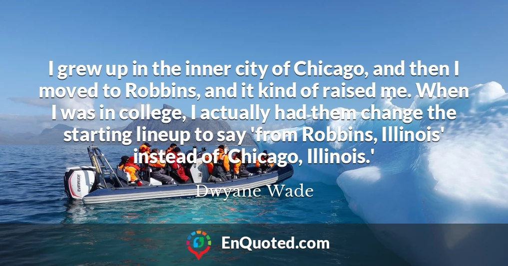 I grew up in the inner city of Chicago, and then I moved to Robbins, and it kind of raised me. When I was in college, I actually had them change the starting lineup to say 'from Robbins, Illinois' instead of 'Chicago, Illinois.'