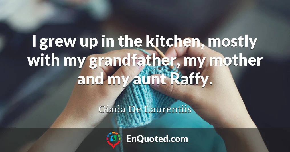 I grew up in the kitchen, mostly with my grandfather, my mother and my aunt Raffy.