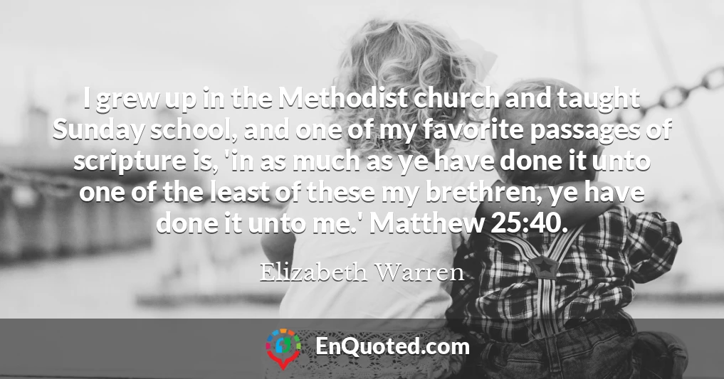 I grew up in the Methodist church and taught Sunday school, and one of my favorite passages of scripture is, 'in as much as ye have done it unto one of the least of these my brethren, ye have done it unto me.' Matthew 25:40.