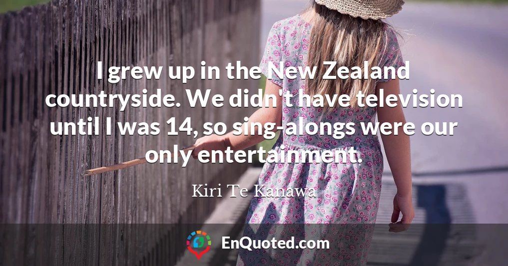 I grew up in the New Zealand countryside. We didn't have television until I was 14, so sing-alongs were our only entertainment.