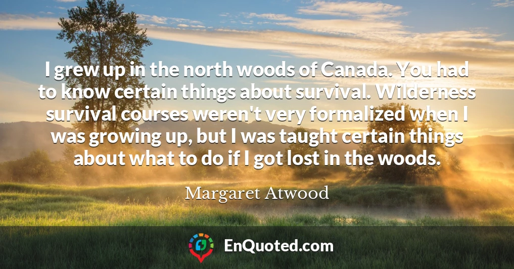 I grew up in the north woods of Canada. You had to know certain things about survival. Wilderness survival courses weren't very formalized when I was growing up, but I was taught certain things about what to do if I got lost in the woods.