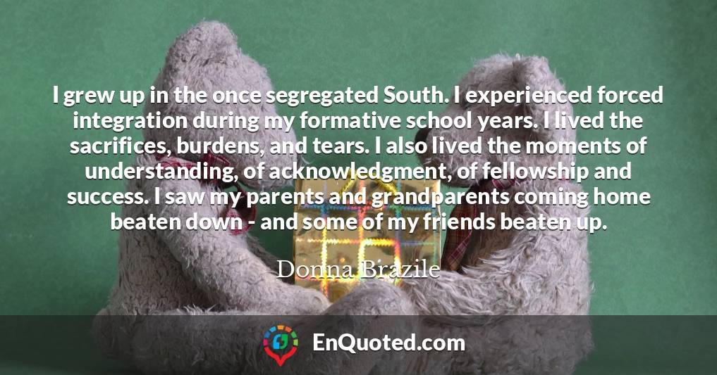 I grew up in the once segregated South. I experienced forced integration during my formative school years. I lived the sacrifices, burdens, and tears. I also lived the moments of understanding, of acknowledgment, of fellowship and success. I saw my parents and grandparents coming home beaten down - and some of my friends beaten up.