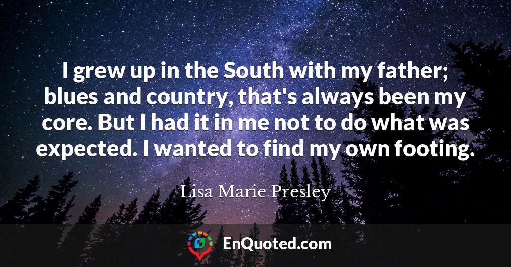 I grew up in the South with my father; blues and country, that's always been my core. But I had it in me not to do what was expected. I wanted to find my own footing.