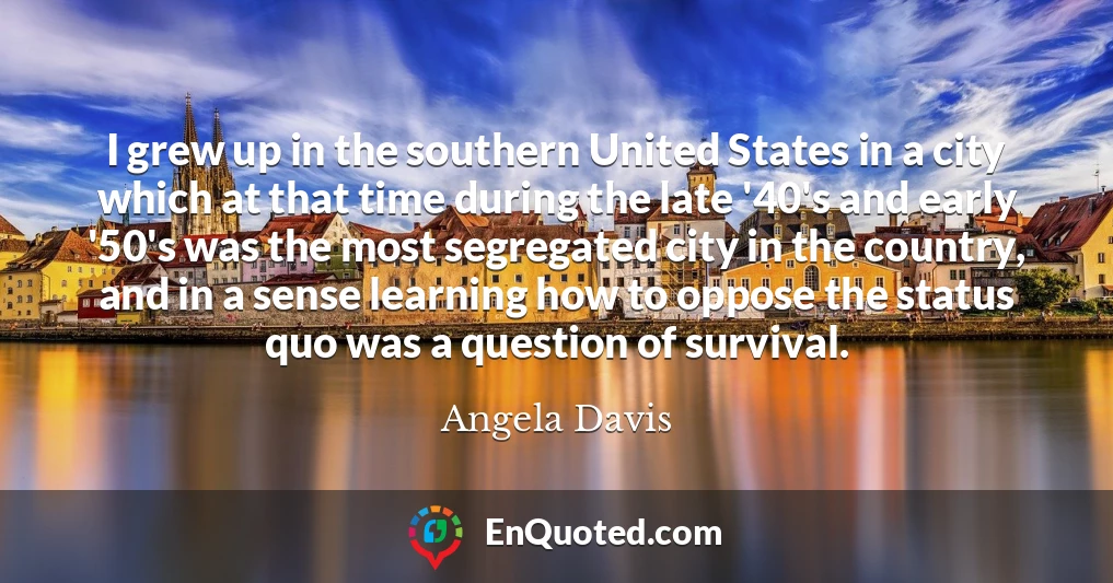 I grew up in the southern United States in a city which at that time during the late '40's and early '50's was the most segregated city in the country, and in a sense learning how to oppose the status quo was a question of survival.