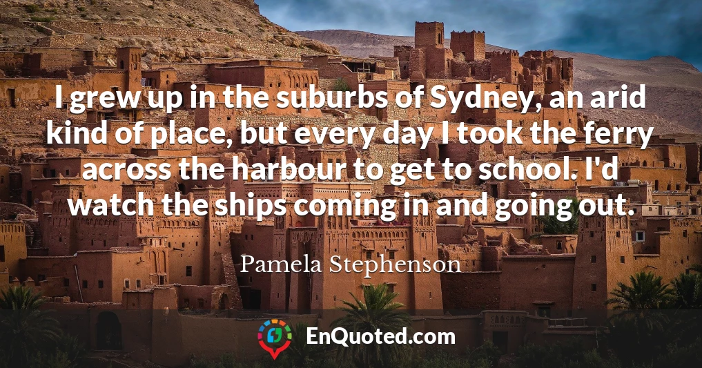 I grew up in the suburbs of Sydney, an arid kind of place, but every day I took the ferry across the harbour to get to school. I'd watch the ships coming in and going out.
