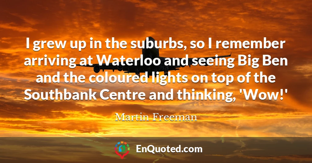 I grew up in the suburbs, so I remember arriving at Waterloo and seeing Big Ben and the coloured lights on top of the Southbank Centre and thinking, 'Wow!'
