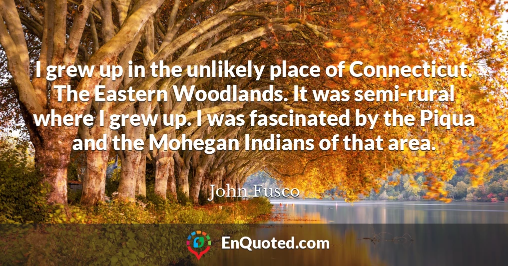 I grew up in the unlikely place of Connecticut. The Eastern Woodlands. It was semi-rural where I grew up. I was fascinated by the Piqua and the Mohegan Indians of that area.