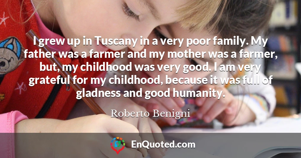 I grew up in Tuscany in a very poor family. My father was a farmer and my mother was a farmer, but, my childhood was very good. I am very grateful for my childhood, because it was full of gladness and good humanity.