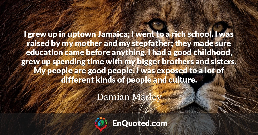 I grew up in uptown Jamaica; I went to a rich school. I was raised by my mother and my stepfather; they made sure education came before anything. I had a good childhood, grew up spending time with my bigger brothers and sisters. My people are good people. I was exposed to a lot of different kinds of people and culture.