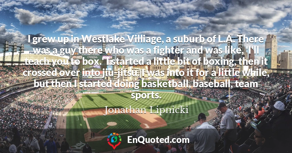 I grew up in Westlake Villiage, a suburb of L.A. There was a guy there who was a fighter and was like, 'I'll teach you to box.' I started a little bit of boxing, then it crossed over into jiu-jitsu. I was into it for a little while, but then I started doing basketball, baseball, team sports.