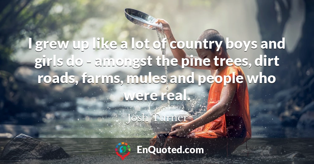 I grew up like a lot of country boys and girls do - amongst the pine trees, dirt roads, farms, mules and people who were real.