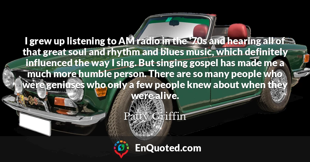 I grew up listening to AM radio in the '70s and hearing all of that great soul and rhythm and blues music, which definitely influenced the way I sing. But singing gospel has made me a much more humble person. There are so many people who were geniuses who only a few people knew about when they were alive.