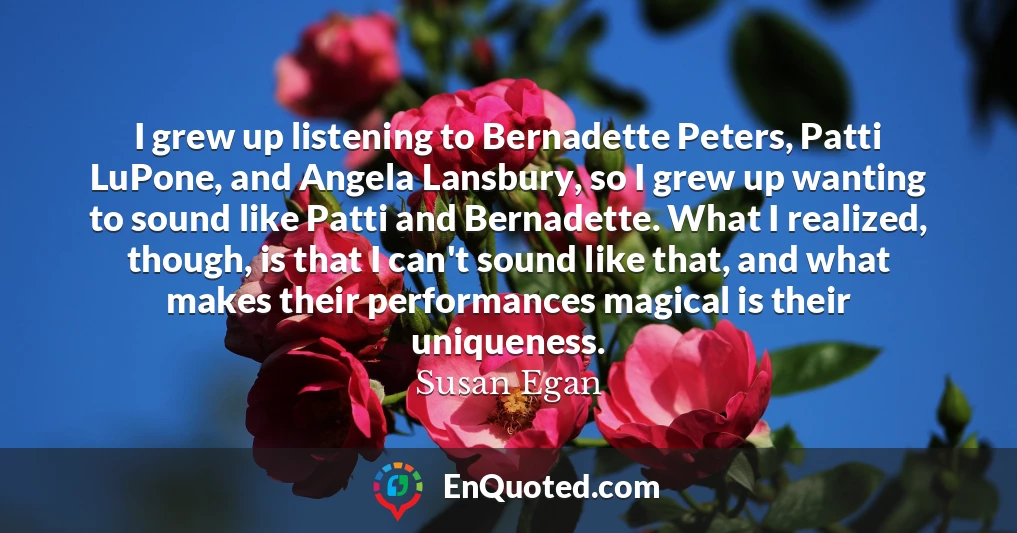 I grew up listening to Bernadette Peters, Patti LuPone, and Angela Lansbury, so I grew up wanting to sound like Patti and Bernadette. What I realized, though, is that I can't sound like that, and what makes their performances magical is their uniqueness.