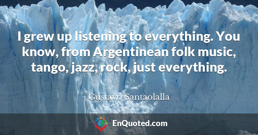I grew up listening to everything. You know, from Argentinean folk music, tango, jazz, rock, just everything.