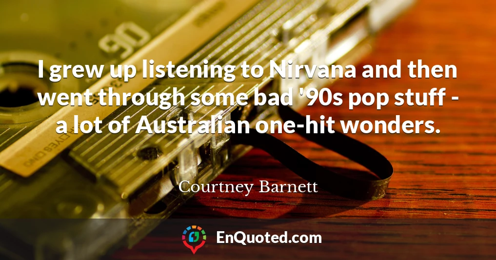 I grew up listening to Nirvana and then went through some bad '90s pop stuff - a lot of Australian one-hit wonders.