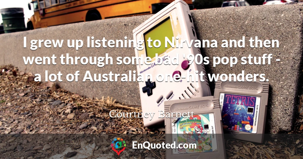 I grew up listening to Nirvana and then went through some bad '90s pop stuff - a lot of Australian one-hit wonders.