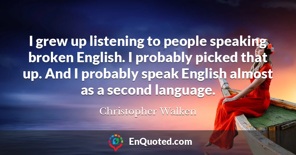 I grew up listening to people speaking broken English. I probably picked that up. And I probably speak English almost as a second language.