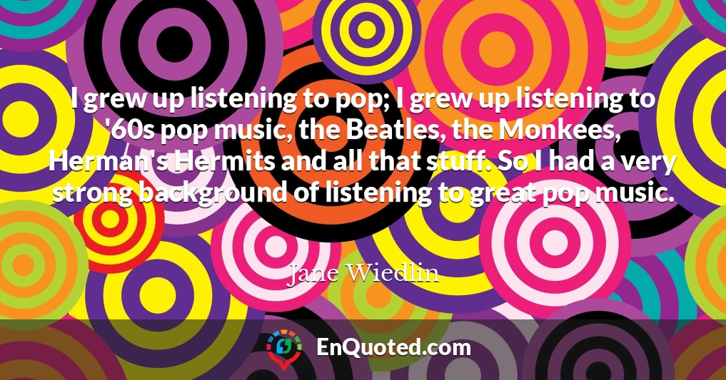 I grew up listening to pop; I grew up listening to '60s pop music, the Beatles, the Monkees, Herman's Hermits and all that stuff. So I had a very strong background of listening to great pop music.