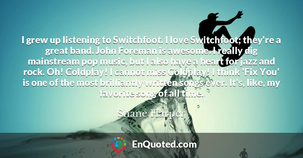 I grew up listening to Switchfoot. I love Switchfoot; they're a great band. John Foreman is awesome. I really dig mainstream pop music, but I also have a heart for jazz and rock. Oh! Coldplay! I cannot miss Coldplay! I think 'Fix You' is one of the most brilliantly written songs ever. It's, like, my favorite song of all time.