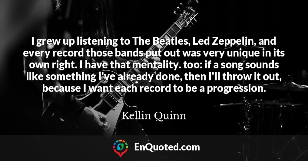 I grew up listening to The Beatles, Led Zeppelin, and every record those bands put out was very unique in its own right. I have that mentality. too: if a song sounds like something I've already done, then I'll throw it out, because I want each record to be a progression.