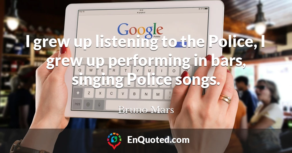 I grew up listening to the Police, I grew up performing in bars, singing Police songs.