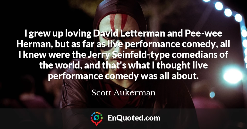 I grew up loving David Letterman and Pee-wee Herman, but as far as live performance comedy, all I knew were the Jerry Seinfeld-type comedians of the world, and that's what I thought live performance comedy was all about.