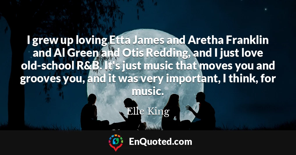 I grew up loving Etta James and Aretha Franklin and Al Green and Otis Redding, and I just love old-school R&B. It's just music that moves you and grooves you, and it was very important, I think, for music.