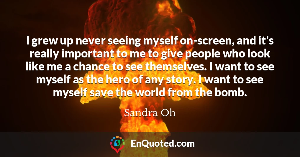 I grew up never seeing myself on-screen, and it's really important to me to give people who look like me a chance to see themselves. I want to see myself as the hero of any story. I want to see myself save the world from the bomb.