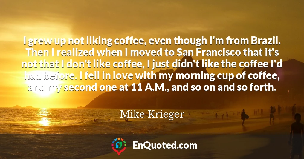 I grew up not liking coffee, even though I'm from Brazil. Then I realized when I moved to San Francisco that it's not that I don't like coffee, I just didn't like the coffee I'd had before. I fell in love with my morning cup of coffee, and my second one at 11 A.M., and so on and so forth.