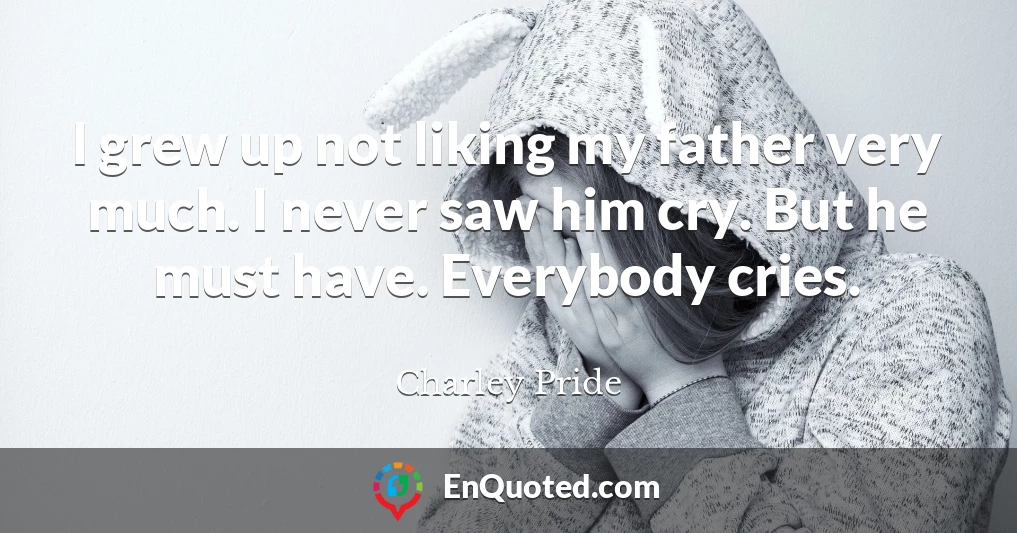 I grew up not liking my father very much. I never saw him cry. But he must have. Everybody cries.