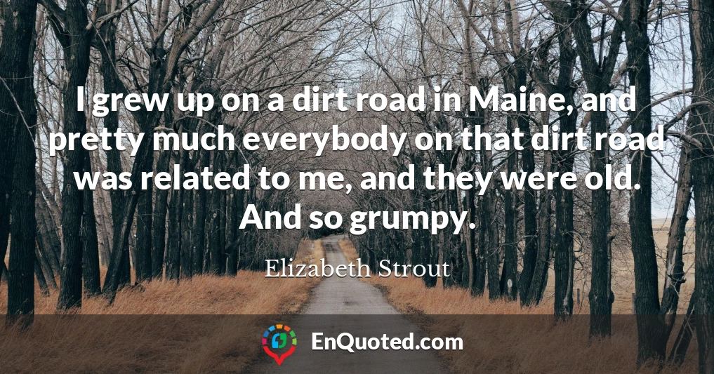 I grew up on a dirt road in Maine, and pretty much everybody on that dirt road was related to me, and they were old. And so grumpy.