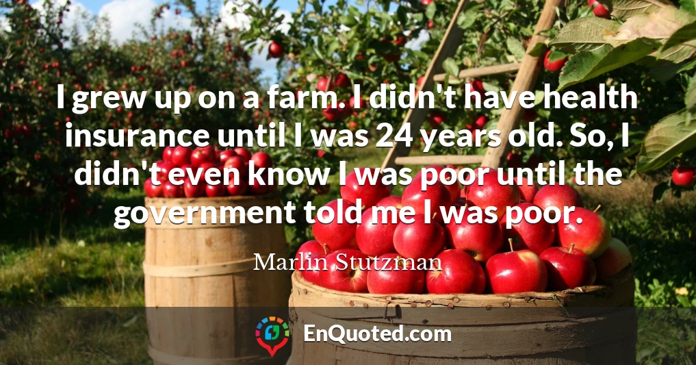I grew up on a farm. I didn't have health insurance until I was 24 years old. So, I didn't even know I was poor until the government told me I was poor.