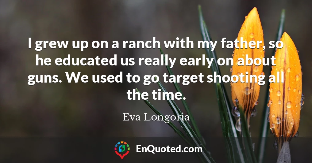 I grew up on a ranch with my father, so he educated us really early on about guns. We used to go target shooting all the time.