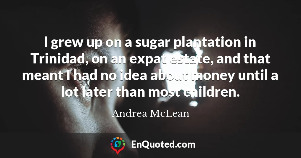 I grew up on a sugar plantation in Trinidad, on an expat estate, and that meant I had no idea about money until a lot later than most children.