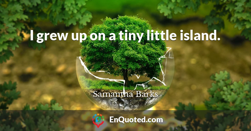 I grew up on a tiny little island.