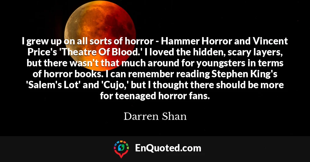 I grew up on all sorts of horror - Hammer Horror and Vincent Price's 'Theatre Of Blood.' I loved the hidden, scary layers, but there wasn't that much around for youngsters in terms of horror books. I can remember reading Stephen King's 'Salem's Lot' and 'Cujo,' but I thought there should be more for teenaged horror fans.