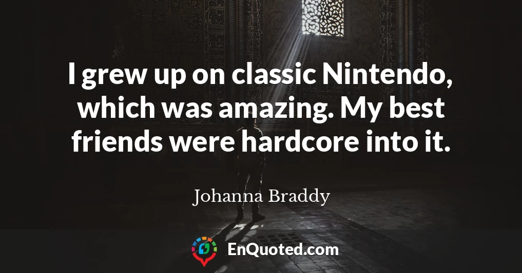 I grew up on classic Nintendo, which was amazing. My best friends were hardcore into it.