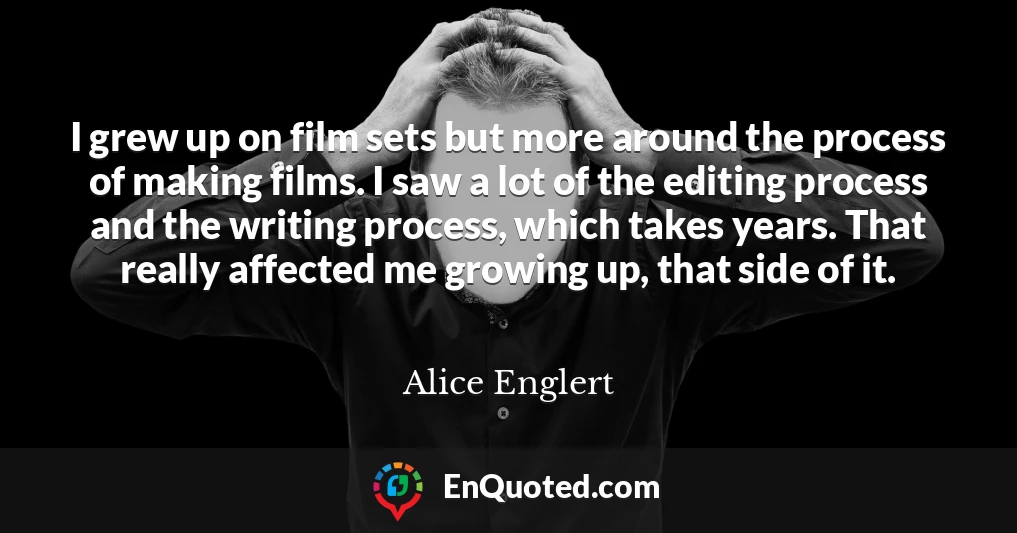 I grew up on film sets but more around the process of making films. I saw a lot of the editing process and the writing process, which takes years. That really affected me growing up, that side of it.