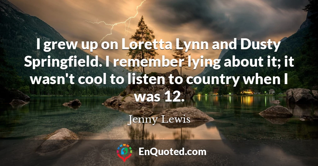 I grew up on Loretta Lynn and Dusty Springfield. I remember lying about it; it wasn't cool to listen to country when I was 12.
