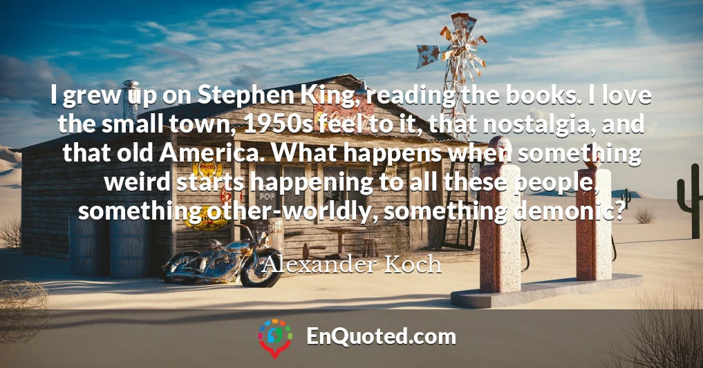 I grew up on Stephen King, reading the books. I love the small town, 1950s feel to it, that nostalgia, and that old America. What happens when something weird starts happening to all these people, something other-worldly, something demonic?