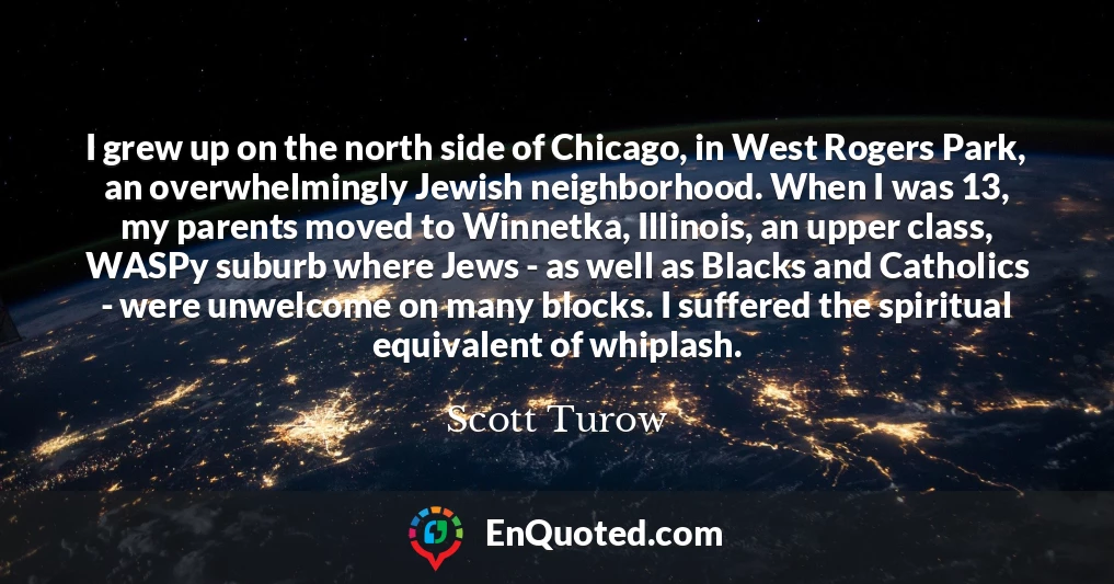 I grew up on the north side of Chicago, in West Rogers Park, an overwhelmingly Jewish neighborhood. When I was 13, my parents moved to Winnetka, Illinois, an upper class, WASPy suburb where Jews - as well as Blacks and Catholics - were unwelcome on many blocks. I suffered the spiritual equivalent of whiplash.