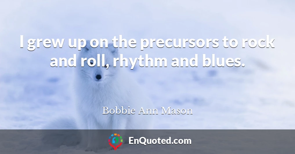 I grew up on the precursors to rock and roll, rhythm and blues.