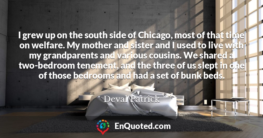I grew up on the south side of Chicago, most of that time on welfare. My mother and sister and I used to live with my grandparents and various cousins. We shared a two-bedroom tenement, and the three of us slept in one of those bedrooms and had a set of bunk beds.