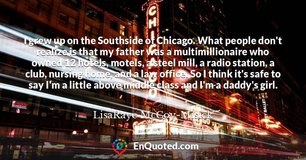 I grew up on the Southside of Chicago. What people don't realize is that my father was a multimillionaire who owned 12 hotels, motels, a steel mill, a radio station, a club, nursing home, and a law office. So I think it's safe to say I'm a little above middle class and I'm a daddy's girl.