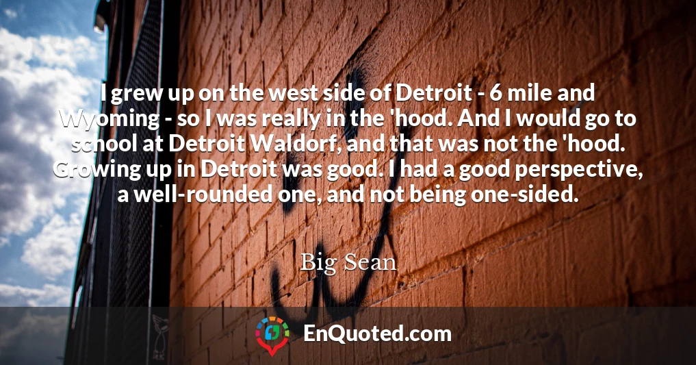 I grew up on the west side of Detroit - 6 mile and Wyoming - so I was really in the 'hood. And I would go to school at Detroit Waldorf, and that was not the 'hood. Growing up in Detroit was good. I had a good perspective, a well-rounded one, and not being one-sided.