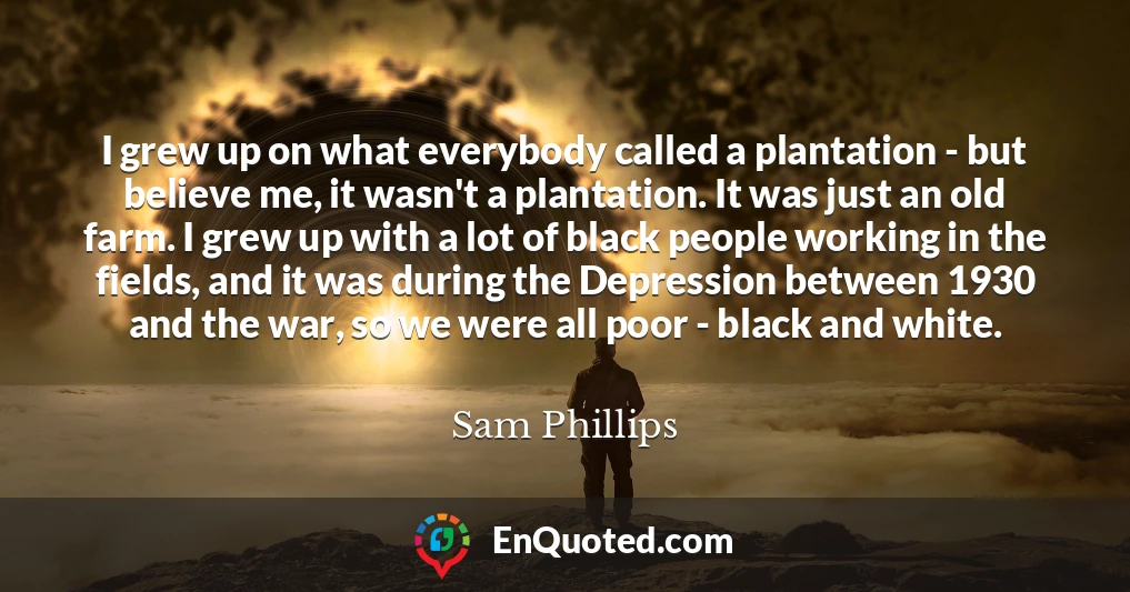 I grew up on what everybody called a plantation - but believe me, it wasn't a plantation. It was just an old farm. I grew up with a lot of black people working in the fields, and it was during the Depression between 1930 and the war, so we were all poor - black and white.