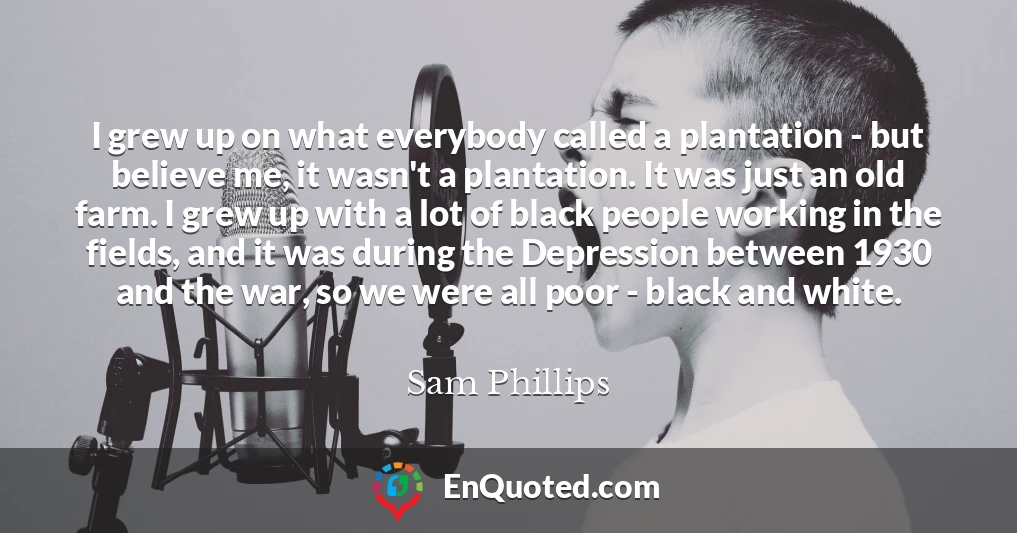 I grew up on what everybody called a plantation - but believe me, it wasn't a plantation. It was just an old farm. I grew up with a lot of black people working in the fields, and it was during the Depression between 1930 and the war, so we were all poor - black and white.