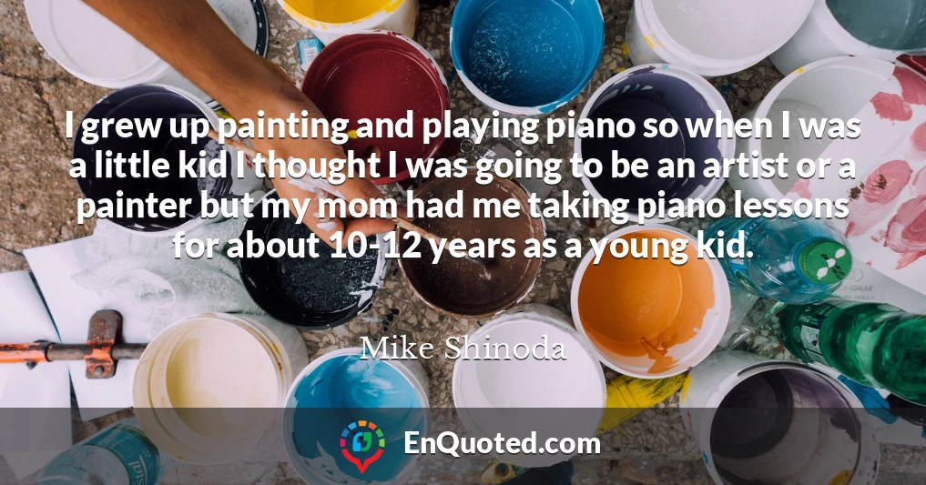 I grew up painting and playing piano so when I was a little kid I thought I was going to be an artist or a painter but my mom had me taking piano lessons for about 10-12 years as a young kid.
